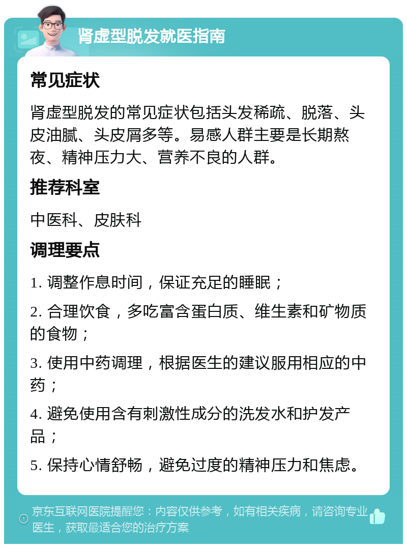 肾虚型脱发就医指南 常见症状 肾虚型脱发的常见症状包括头发稀疏、脱落、头皮油腻、头皮屑多等。易感人群主要是长期熬夜、精神压力大、营养不良的人群。 推荐科室 中医科、皮肤科 调理要点 1. 调整作息时间，保证充足的睡眠； 2. 合理饮食，多吃富含蛋白质、维生素和矿物质的食物； 3. 使用中药调理，根据医生的建议服用相应的中药； 4. 避免使用含有刺激性成分的洗发水和护发产品； 5. 保持心情舒畅，避免过度的精神压力和焦虑。