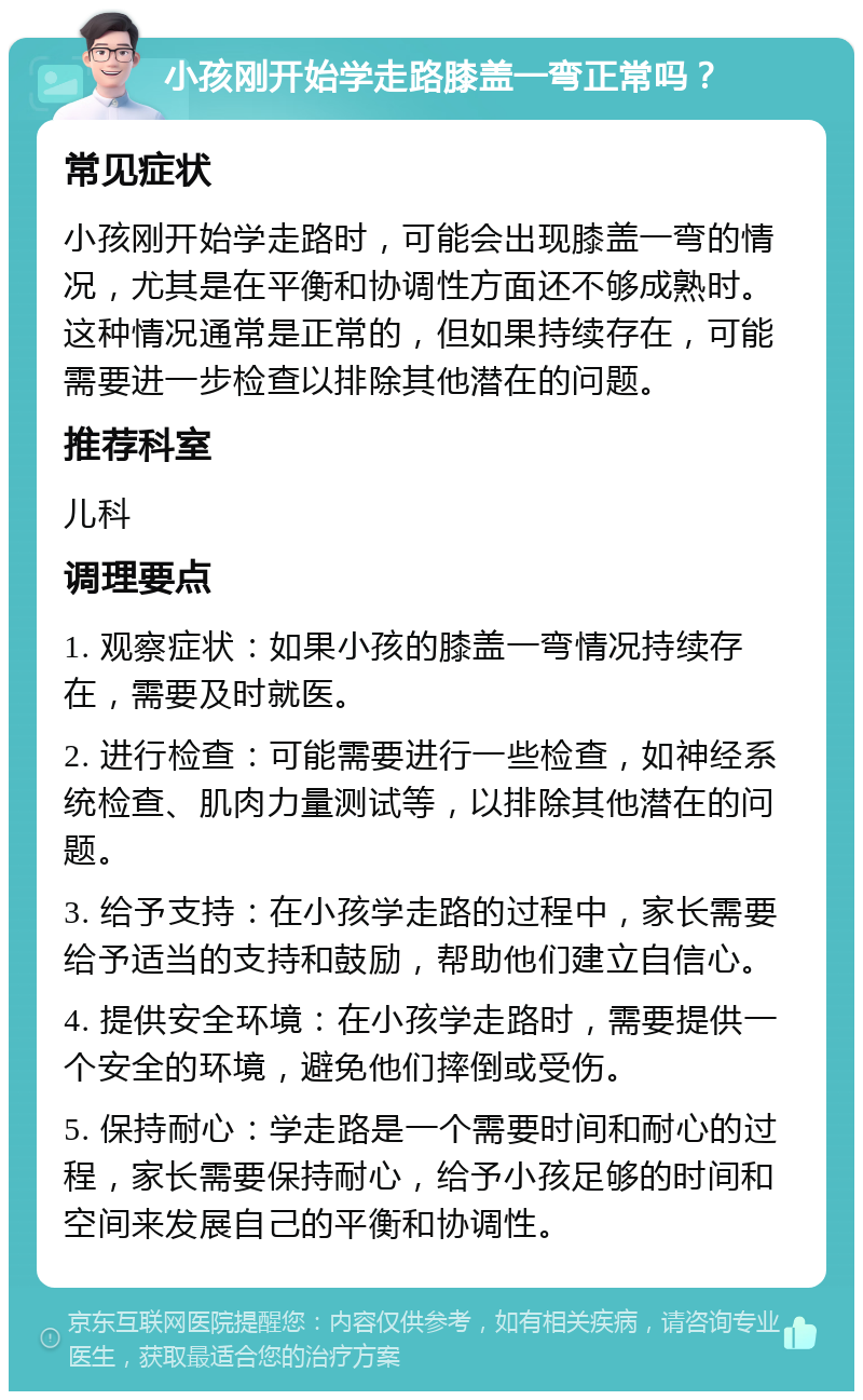 小孩刚开始学走路膝盖一弯正常吗？ 常见症状 小孩刚开始学走路时，可能会出现膝盖一弯的情况，尤其是在平衡和协调性方面还不够成熟时。这种情况通常是正常的，但如果持续存在，可能需要进一步检查以排除其他潜在的问题。 推荐科室 儿科 调理要点 1. 观察症状：如果小孩的膝盖一弯情况持续存在，需要及时就医。 2. 进行检查：可能需要进行一些检查，如神经系统检查、肌肉力量测试等，以排除其他潜在的问题。 3. 给予支持：在小孩学走路的过程中，家长需要给予适当的支持和鼓励，帮助他们建立自信心。 4. 提供安全环境：在小孩学走路时，需要提供一个安全的环境，避免他们摔倒或受伤。 5. 保持耐心：学走路是一个需要时间和耐心的过程，家长需要保持耐心，给予小孩足够的时间和空间来发展自己的平衡和协调性。