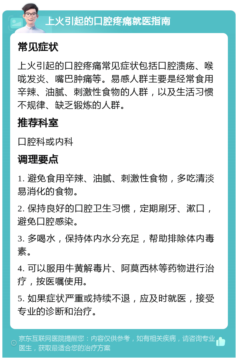 上火引起的口腔疼痛就医指南 常见症状 上火引起的口腔疼痛常见症状包括口腔溃疡、喉咙发炎、嘴巴肿痛等。易感人群主要是经常食用辛辣、油腻、刺激性食物的人群，以及生活习惯不规律、缺乏锻炼的人群。 推荐科室 口腔科或内科 调理要点 1. 避免食用辛辣、油腻、刺激性食物，多吃清淡易消化的食物。 2. 保持良好的口腔卫生习惯，定期刷牙、漱口，避免口腔感染。 3. 多喝水，保持体内水分充足，帮助排除体内毒素。 4. 可以服用牛黄解毒片、阿莫西林等药物进行治疗，按医嘱使用。 5. 如果症状严重或持续不退，应及时就医，接受专业的诊断和治疗。