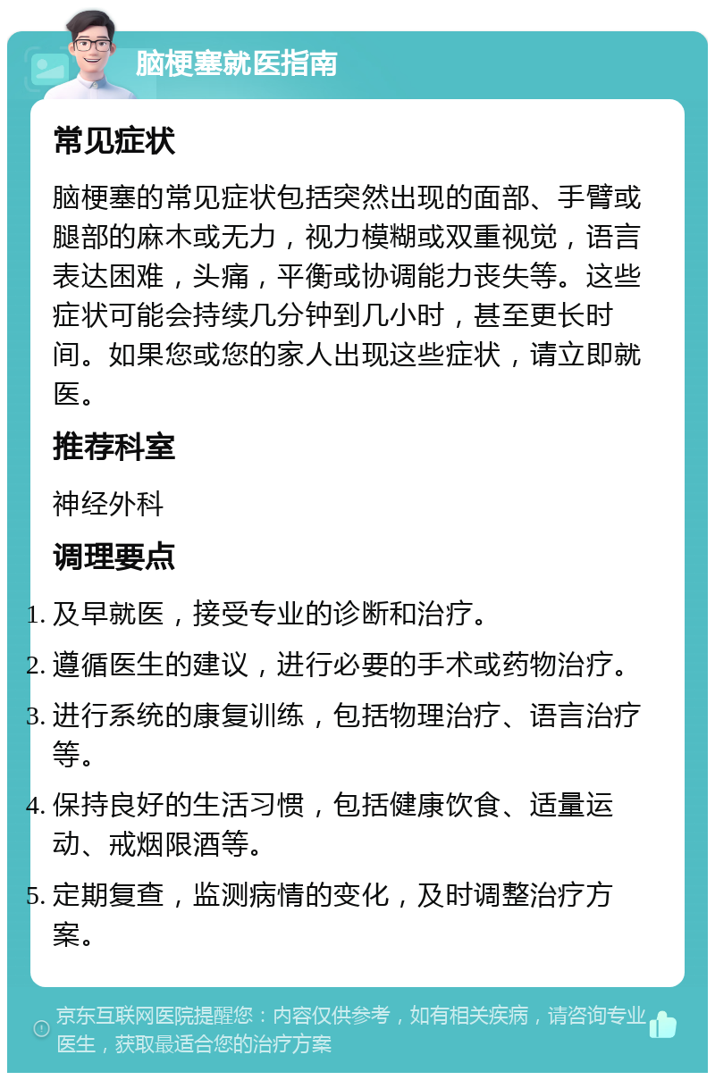 脑梗塞就医指南 常见症状 脑梗塞的常见症状包括突然出现的面部、手臂或腿部的麻木或无力，视力模糊或双重视觉，语言表达困难，头痛，平衡或协调能力丧失等。这些症状可能会持续几分钟到几小时，甚至更长时间。如果您或您的家人出现这些症状，请立即就医。 推荐科室 神经外科 调理要点 及早就医，接受专业的诊断和治疗。 遵循医生的建议，进行必要的手术或药物治疗。 进行系统的康复训练，包括物理治疗、语言治疗等。 保持良好的生活习惯，包括健康饮食、适量运动、戒烟限酒等。 定期复查，监测病情的变化，及时调整治疗方案。