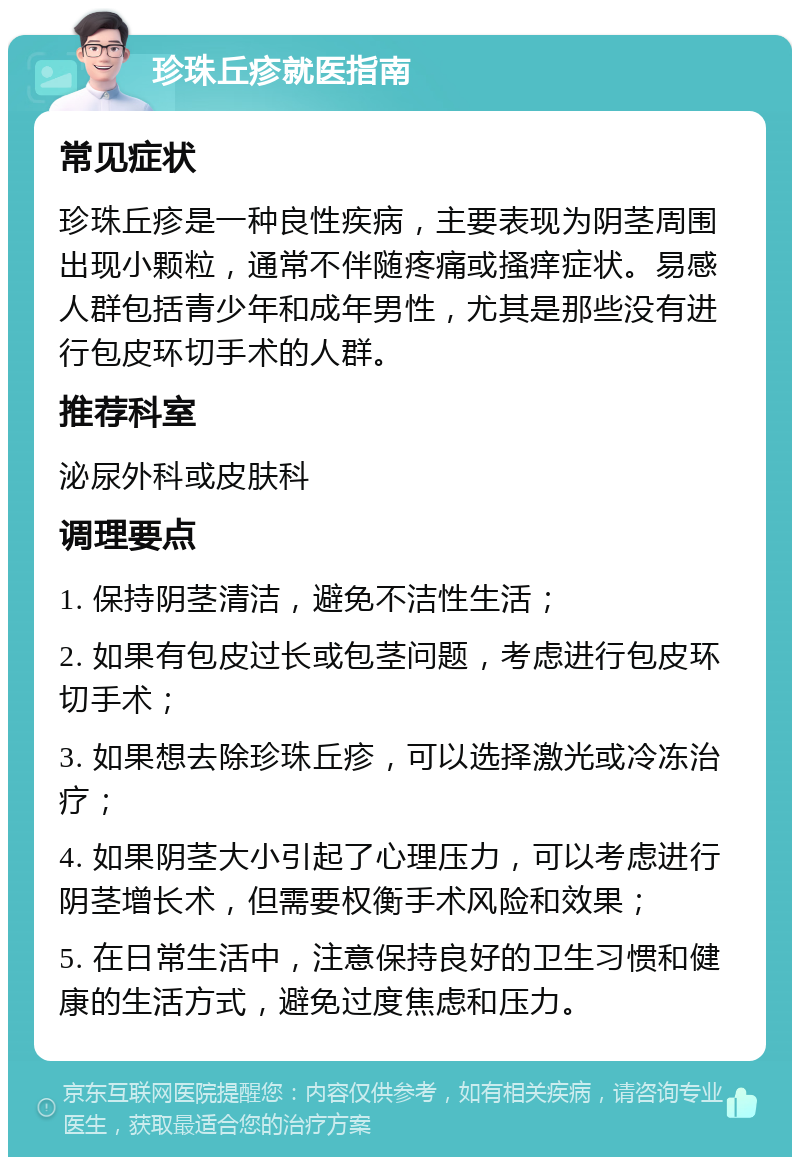 珍珠丘疹就医指南 常见症状 珍珠丘疹是一种良性疾病，主要表现为阴茎周围出现小颗粒，通常不伴随疼痛或搔痒症状。易感人群包括青少年和成年男性，尤其是那些没有进行包皮环切手术的人群。 推荐科室 泌尿外科或皮肤科 调理要点 1. 保持阴茎清洁，避免不洁性生活； 2. 如果有包皮过长或包茎问题，考虑进行包皮环切手术； 3. 如果想去除珍珠丘疹，可以选择激光或冷冻治疗； 4. 如果阴茎大小引起了心理压力，可以考虑进行阴茎增长术，但需要权衡手术风险和效果； 5. 在日常生活中，注意保持良好的卫生习惯和健康的生活方式，避免过度焦虑和压力。