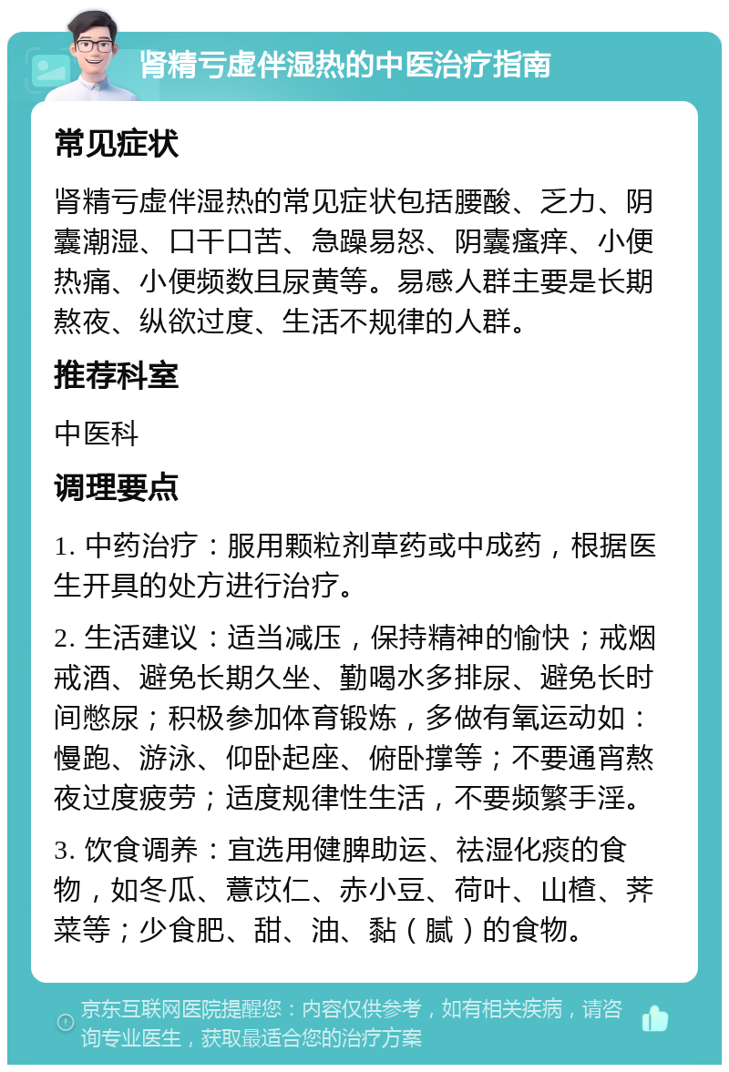 肾精亏虚伴湿热的中医治疗指南 常见症状 肾精亏虚伴湿热的常见症状包括腰酸、乏力、阴囊潮湿、口干口苦、急躁易怒、阴囊瘙痒、小便热痛、小便频数且尿黄等。易感人群主要是长期熬夜、纵欲过度、生活不规律的人群。 推荐科室 中医科 调理要点 1. 中药治疗：服用颗粒剂草药或中成药，根据医生开具的处方进行治疗。 2. 生活建议：适当减压，保持精神的愉快；戒烟戒酒、避免长期久坐、勤喝水多排尿、避免长时间憋尿；积极参加体育锻炼，多做有氧运动如：慢跑、游泳、仰卧起座、俯卧撑等；不要通宵熬夜过度疲劳；适度规律性生活，不要频繁手淫。 3. 饮食调养：宜选用健脾助运、祛湿化痰的食物，如冬瓜、薏苡仁、赤小豆、荷叶、山楂、荠菜等；少食肥、甜、油、黏（腻）的食物。