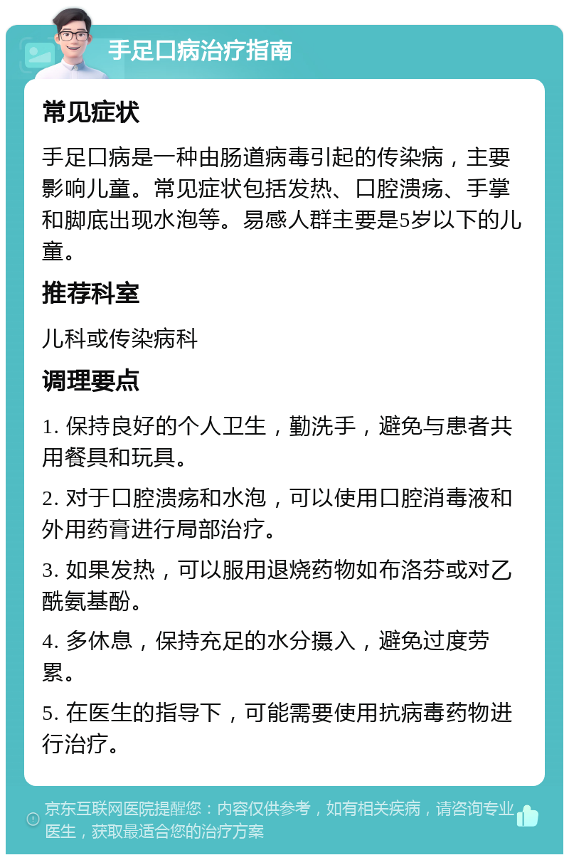 手足口病治疗指南 常见症状 手足口病是一种由肠道病毒引起的传染病，主要影响儿童。常见症状包括发热、口腔溃疡、手掌和脚底出现水泡等。易感人群主要是5岁以下的儿童。 推荐科室 儿科或传染病科 调理要点 1. 保持良好的个人卫生，勤洗手，避免与患者共用餐具和玩具。 2. 对于口腔溃疡和水泡，可以使用口腔消毒液和外用药膏进行局部治疗。 3. 如果发热，可以服用退烧药物如布洛芬或对乙酰氨基酚。 4. 多休息，保持充足的水分摄入，避免过度劳累。 5. 在医生的指导下，可能需要使用抗病毒药物进行治疗。