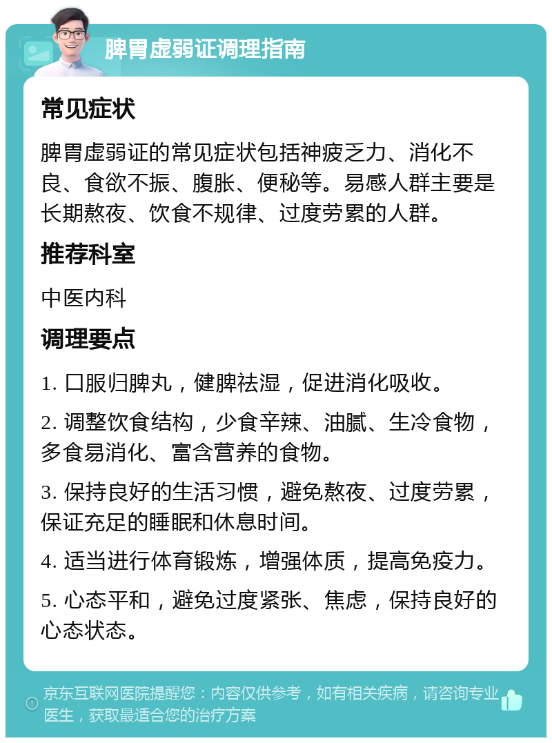 脾胃虚弱证调理指南 常见症状 脾胃虚弱证的常见症状包括神疲乏力、消化不良、食欲不振、腹胀、便秘等。易感人群主要是长期熬夜、饮食不规律、过度劳累的人群。 推荐科室 中医内科 调理要点 1. 口服归脾丸，健脾祛湿，促进消化吸收。 2. 调整饮食结构，少食辛辣、油腻、生冷食物，多食易消化、富含营养的食物。 3. 保持良好的生活习惯，避免熬夜、过度劳累，保证充足的睡眠和休息时间。 4. 适当进行体育锻炼，增强体质，提高免疫力。 5. 心态平和，避免过度紧张、焦虑，保持良好的心态状态。