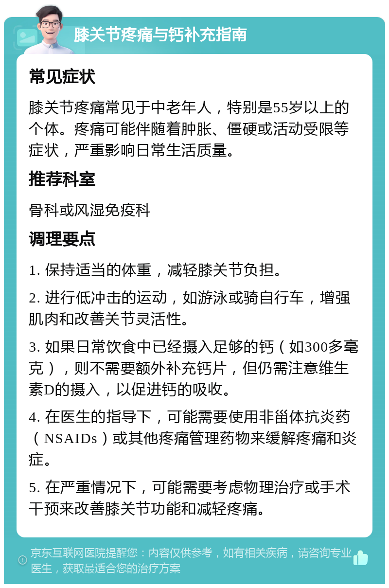 膝关节疼痛与钙补充指南 常见症状 膝关节疼痛常见于中老年人，特别是55岁以上的个体。疼痛可能伴随着肿胀、僵硬或活动受限等症状，严重影响日常生活质量。 推荐科室 骨科或风湿免疫科 调理要点 1. 保持适当的体重，减轻膝关节负担。 2. 进行低冲击的运动，如游泳或骑自行车，增强肌肉和改善关节灵活性。 3. 如果日常饮食中已经摄入足够的钙（如300多毫克），则不需要额外补充钙片，但仍需注意维生素D的摄入，以促进钙的吸收。 4. 在医生的指导下，可能需要使用非甾体抗炎药（NSAIDs）或其他疼痛管理药物来缓解疼痛和炎症。 5. 在严重情况下，可能需要考虑物理治疗或手术干预来改善膝关节功能和减轻疼痛。