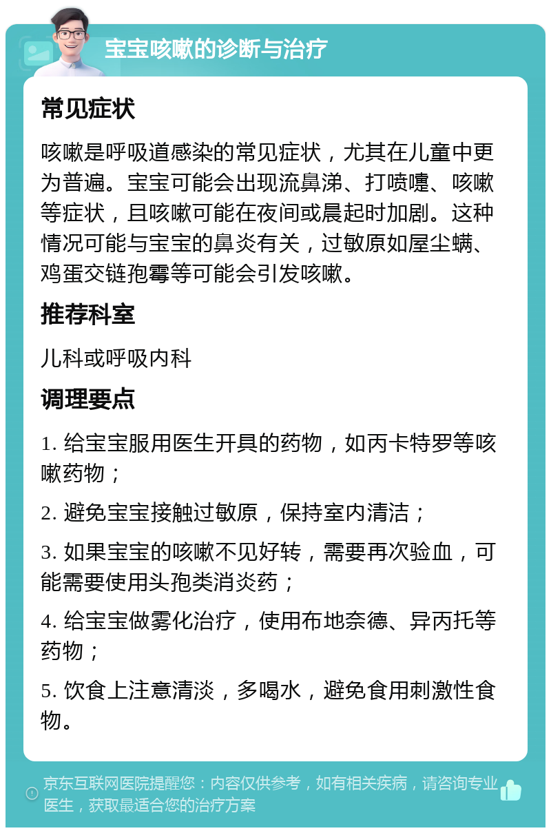 宝宝咳嗽的诊断与治疗 常见症状 咳嗽是呼吸道感染的常见症状，尤其在儿童中更为普遍。宝宝可能会出现流鼻涕、打喷嚏、咳嗽等症状，且咳嗽可能在夜间或晨起时加剧。这种情况可能与宝宝的鼻炎有关，过敏原如屋尘螨、鸡蛋交链孢霉等可能会引发咳嗽。 推荐科室 儿科或呼吸内科 调理要点 1. 给宝宝服用医生开具的药物，如丙卡特罗等咳嗽药物； 2. 避免宝宝接触过敏原，保持室内清洁； 3. 如果宝宝的咳嗽不见好转，需要再次验血，可能需要使用头孢类消炎药； 4. 给宝宝做雾化治疗，使用布地奈德、异丙托等药物； 5. 饮食上注意清淡，多喝水，避免食用刺激性食物。