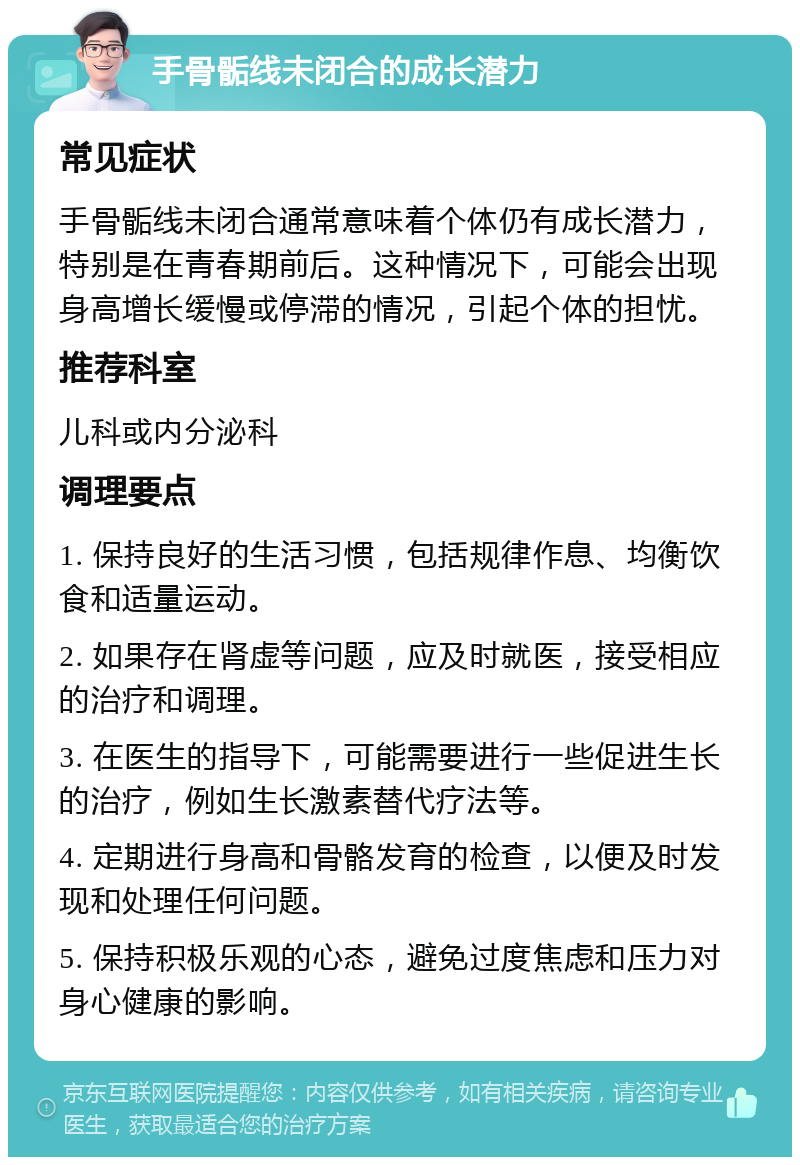 手骨骺线未闭合的成长潜力 常见症状 手骨骺线未闭合通常意味着个体仍有成长潜力，特别是在青春期前后。这种情况下，可能会出现身高增长缓慢或停滞的情况，引起个体的担忧。 推荐科室 儿科或内分泌科 调理要点 1. 保持良好的生活习惯，包括规律作息、均衡饮食和适量运动。 2. 如果存在肾虚等问题，应及时就医，接受相应的治疗和调理。 3. 在医生的指导下，可能需要进行一些促进生长的治疗，例如生长激素替代疗法等。 4. 定期进行身高和骨骼发育的检查，以便及时发现和处理任何问题。 5. 保持积极乐观的心态，避免过度焦虑和压力对身心健康的影响。