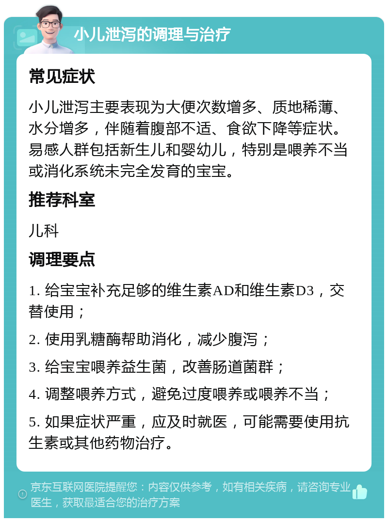 小儿泄泻的调理与治疗 常见症状 小儿泄泻主要表现为大便次数增多、质地稀薄、水分增多，伴随着腹部不适、食欲下降等症状。易感人群包括新生儿和婴幼儿，特别是喂养不当或消化系统未完全发育的宝宝。 推荐科室 儿科 调理要点 1. 给宝宝补充足够的维生素AD和维生素D3，交替使用； 2. 使用乳糖酶帮助消化，减少腹泻； 3. 给宝宝喂养益生菌，改善肠道菌群； 4. 调整喂养方式，避免过度喂养或喂养不当； 5. 如果症状严重，应及时就医，可能需要使用抗生素或其他药物治疗。