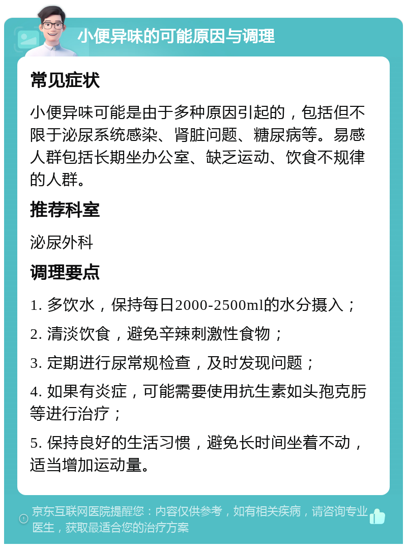 小便异味的可能原因与调理 常见症状 小便异味可能是由于多种原因引起的，包括但不限于泌尿系统感染、肾脏问题、糖尿病等。易感人群包括长期坐办公室、缺乏运动、饮食不规律的人群。 推荐科室 泌尿外科 调理要点 1. 多饮水，保持每日2000-2500ml的水分摄入； 2. 清淡饮食，避免辛辣刺激性食物； 3. 定期进行尿常规检查，及时发现问题； 4. 如果有炎症，可能需要使用抗生素如头孢克肟等进行治疗； 5. 保持良好的生活习惯，避免长时间坐着不动，适当增加运动量。