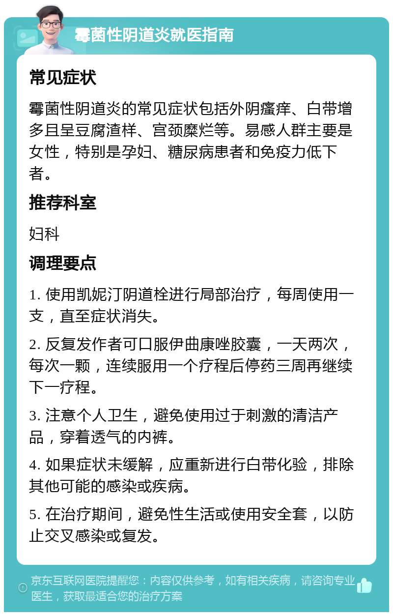 霉菌性阴道炎就医指南 常见症状 霉菌性阴道炎的常见症状包括外阴瘙痒、白带增多且呈豆腐渣样、宫颈糜烂等。易感人群主要是女性，特别是孕妇、糖尿病患者和免疫力低下者。 推荐科室 妇科 调理要点 1. 使用凯妮汀阴道栓进行局部治疗，每周使用一支，直至症状消失。 2. 反复发作者可口服伊曲康唑胶囊，一天两次，每次一颗，连续服用一个疗程后停药三周再继续下一疗程。 3. 注意个人卫生，避免使用过于刺激的清洁产品，穿着透气的内裤。 4. 如果症状未缓解，应重新进行白带化验，排除其他可能的感染或疾病。 5. 在治疗期间，避免性生活或使用安全套，以防止交叉感染或复发。