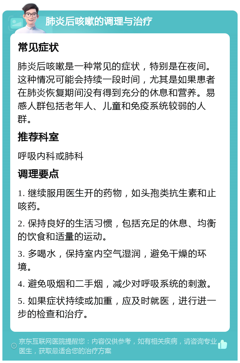 肺炎后咳嗽的调理与治疗 常见症状 肺炎后咳嗽是一种常见的症状，特别是在夜间。这种情况可能会持续一段时间，尤其是如果患者在肺炎恢复期间没有得到充分的休息和营养。易感人群包括老年人、儿童和免疫系统较弱的人群。 推荐科室 呼吸内科或肺科 调理要点 1. 继续服用医生开的药物，如头孢类抗生素和止咳药。 2. 保持良好的生活习惯，包括充足的休息、均衡的饮食和适量的运动。 3. 多喝水，保持室内空气湿润，避免干燥的环境。 4. 避免吸烟和二手烟，减少对呼吸系统的刺激。 5. 如果症状持续或加重，应及时就医，进行进一步的检查和治疗。