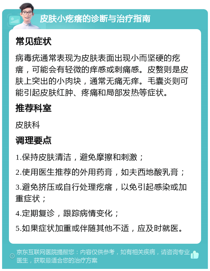 皮肤小疙瘩的诊断与治疗指南 常见症状 病毒疣通常表现为皮肤表面出现小而坚硬的疙瘩，可能会有轻微的痒感或刺痛感。皮赘则是皮肤上突出的小肉块，通常无痛无痒。毛囊炎则可能引起皮肤红肿、疼痛和局部发热等症状。 推荐科室 皮肤科 调理要点 1.保持皮肤清洁，避免摩擦和刺激； 2.使用医生推荐的外用药膏，如夫西地酸乳膏； 3.避免挤压或自行处理疙瘩，以免引起感染或加重症状； 4.定期复诊，跟踪病情变化； 5.如果症状加重或伴随其他不适，应及时就医。