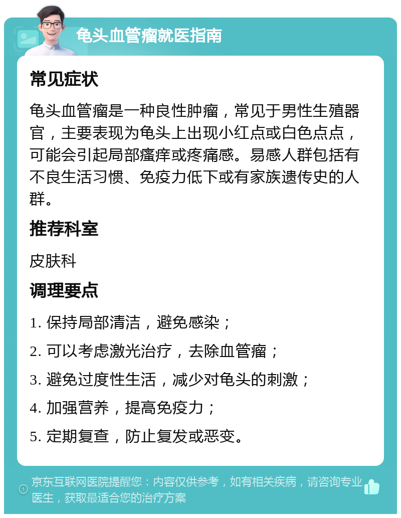 龟头血管瘤就医指南 常见症状 龟头血管瘤是一种良性肿瘤，常见于男性生殖器官，主要表现为龟头上出现小红点或白色点点，可能会引起局部瘙痒或疼痛感。易感人群包括有不良生活习惯、免疫力低下或有家族遗传史的人群。 推荐科室 皮肤科 调理要点 1. 保持局部清洁，避免感染； 2. 可以考虑激光治疗，去除血管瘤； 3. 避免过度性生活，减少对龟头的刺激； 4. 加强营养，提高免疫力； 5. 定期复查，防止复发或恶变。