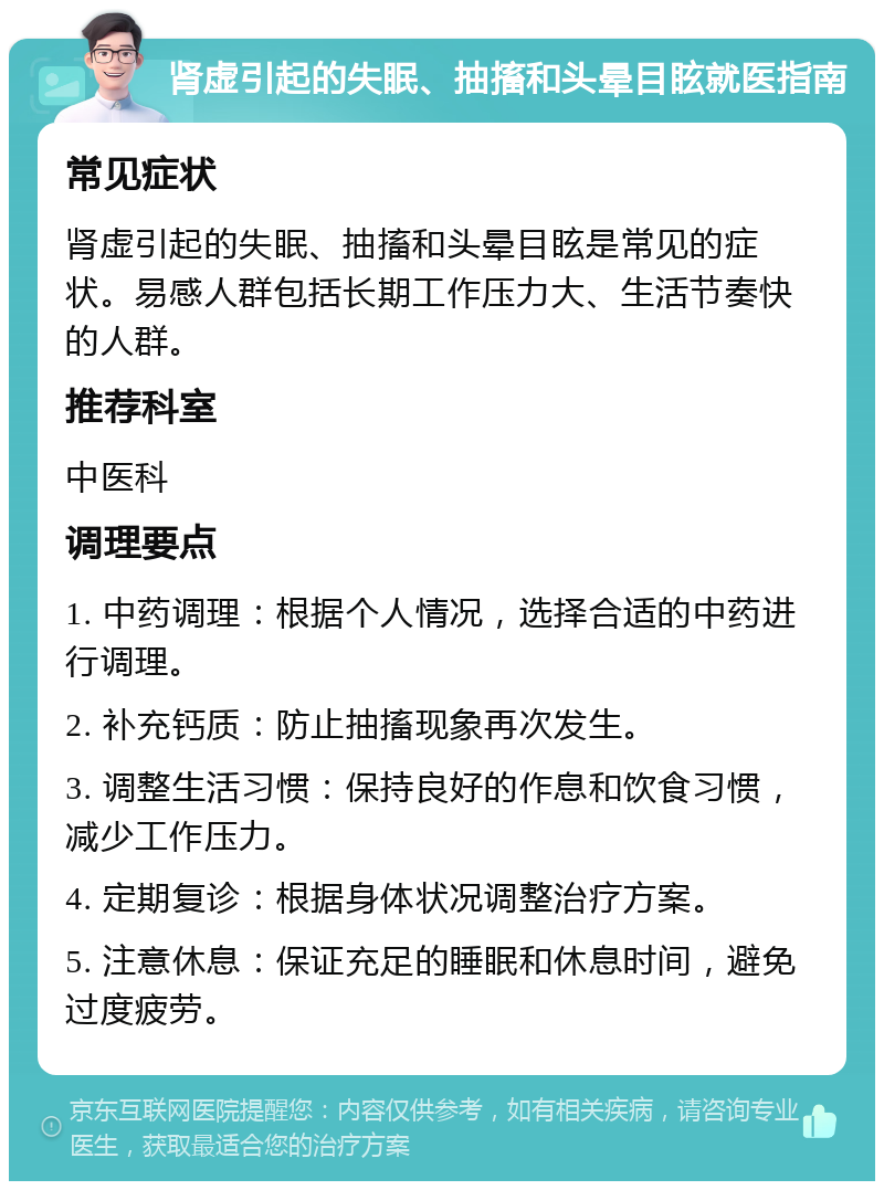 肾虚引起的失眠、抽搐和头晕目眩就医指南 常见症状 肾虚引起的失眠、抽搐和头晕目眩是常见的症状。易感人群包括长期工作压力大、生活节奏快的人群。 推荐科室 中医科 调理要点 1. 中药调理：根据个人情况，选择合适的中药进行调理。 2. 补充钙质：防止抽搐现象再次发生。 3. 调整生活习惯：保持良好的作息和饮食习惯，减少工作压力。 4. 定期复诊：根据身体状况调整治疗方案。 5. 注意休息：保证充足的睡眠和休息时间，避免过度疲劳。