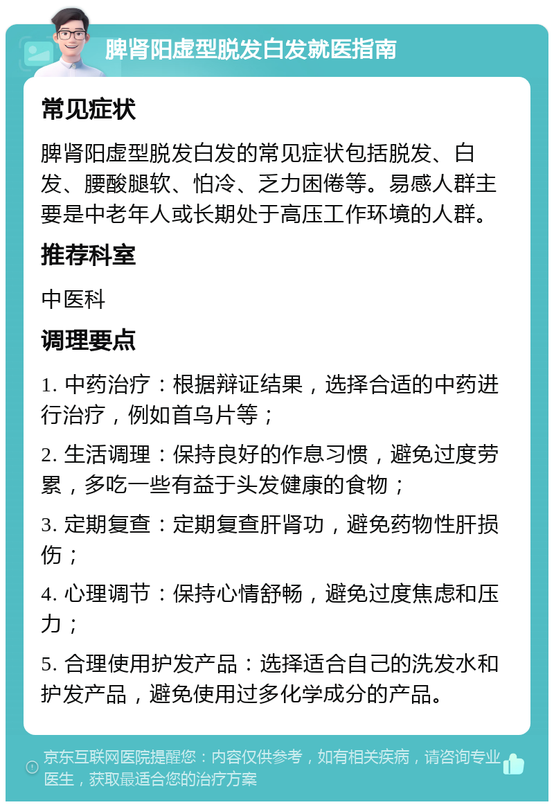 脾肾阳虚型脱发白发就医指南 常见症状 脾肾阳虚型脱发白发的常见症状包括脱发、白发、腰酸腿软、怕冷、乏力困倦等。易感人群主要是中老年人或长期处于高压工作环境的人群。 推荐科室 中医科 调理要点 1. 中药治疗：根据辩证结果，选择合适的中药进行治疗，例如首乌片等； 2. 生活调理：保持良好的作息习惯，避免过度劳累，多吃一些有益于头发健康的食物； 3. 定期复查：定期复查肝肾功，避免药物性肝损伤； 4. 心理调节：保持心情舒畅，避免过度焦虑和压力； 5. 合理使用护发产品：选择适合自己的洗发水和护发产品，避免使用过多化学成分的产品。