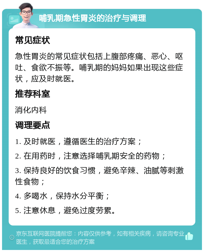 哺乳期急性胃炎的治疗与调理 常见症状 急性胃炎的常见症状包括上腹部疼痛、恶心、呕吐、食欲不振等。哺乳期的妈妈如果出现这些症状，应及时就医。 推荐科室 消化内科 调理要点 1. 及时就医，遵循医生的治疗方案； 2. 在用药时，注意选择哺乳期安全的药物； 3. 保持良好的饮食习惯，避免辛辣、油腻等刺激性食物； 4. 多喝水，保持水分平衡； 5. 注意休息，避免过度劳累。