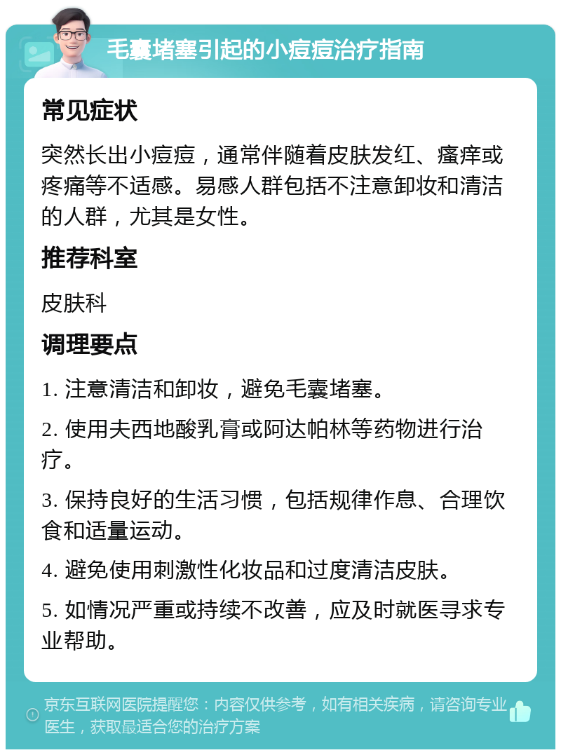 毛囊堵塞引起的小痘痘治疗指南 常见症状 突然长出小痘痘，通常伴随着皮肤发红、瘙痒或疼痛等不适感。易感人群包括不注意卸妆和清洁的人群，尤其是女性。 推荐科室 皮肤科 调理要点 1. 注意清洁和卸妆，避免毛囊堵塞。 2. 使用夫西地酸乳膏或阿达帕林等药物进行治疗。 3. 保持良好的生活习惯，包括规律作息、合理饮食和适量运动。 4. 避免使用刺激性化妆品和过度清洁皮肤。 5. 如情况严重或持续不改善，应及时就医寻求专业帮助。