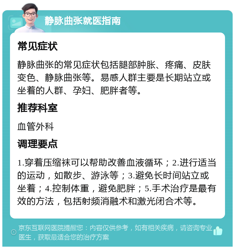 静脉曲张就医指南 常见症状 静脉曲张的常见症状包括腿部肿胀、疼痛、皮肤变色、静脉曲张等。易感人群主要是长期站立或坐着的人群、孕妇、肥胖者等。 推荐科室 血管外科 调理要点 1.穿着压缩袜可以帮助改善血液循环；2.进行适当的运动，如散步、游泳等；3.避免长时间站立或坐着；4.控制体重，避免肥胖；5.手术治疗是最有效的方法，包括射频消融术和激光闭合术等。