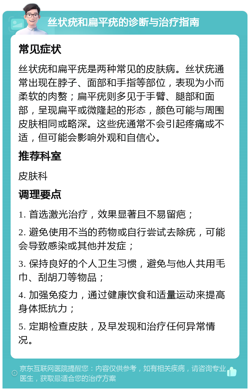 丝状疣和扁平疣的诊断与治疗指南 常见症状 丝状疣和扁平疣是两种常见的皮肤病。丝状疣通常出现在脖子、面部和手指等部位，表现为小而柔软的肉赘；扁平疣则多见于手臂、腿部和面部，呈现扁平或微隆起的形态，颜色可能与周围皮肤相同或略深。这些疣通常不会引起疼痛或不适，但可能会影响外观和自信心。 推荐科室 皮肤科 调理要点 1. 首选激光治疗，效果显著且不易留疤； 2. 避免使用不当的药物或自行尝试去除疣，可能会导致感染或其他并发症； 3. 保持良好的个人卫生习惯，避免与他人共用毛巾、刮胡刀等物品； 4. 加强免疫力，通过健康饮食和适量运动来提高身体抵抗力； 5. 定期检查皮肤，及早发现和治疗任何异常情况。