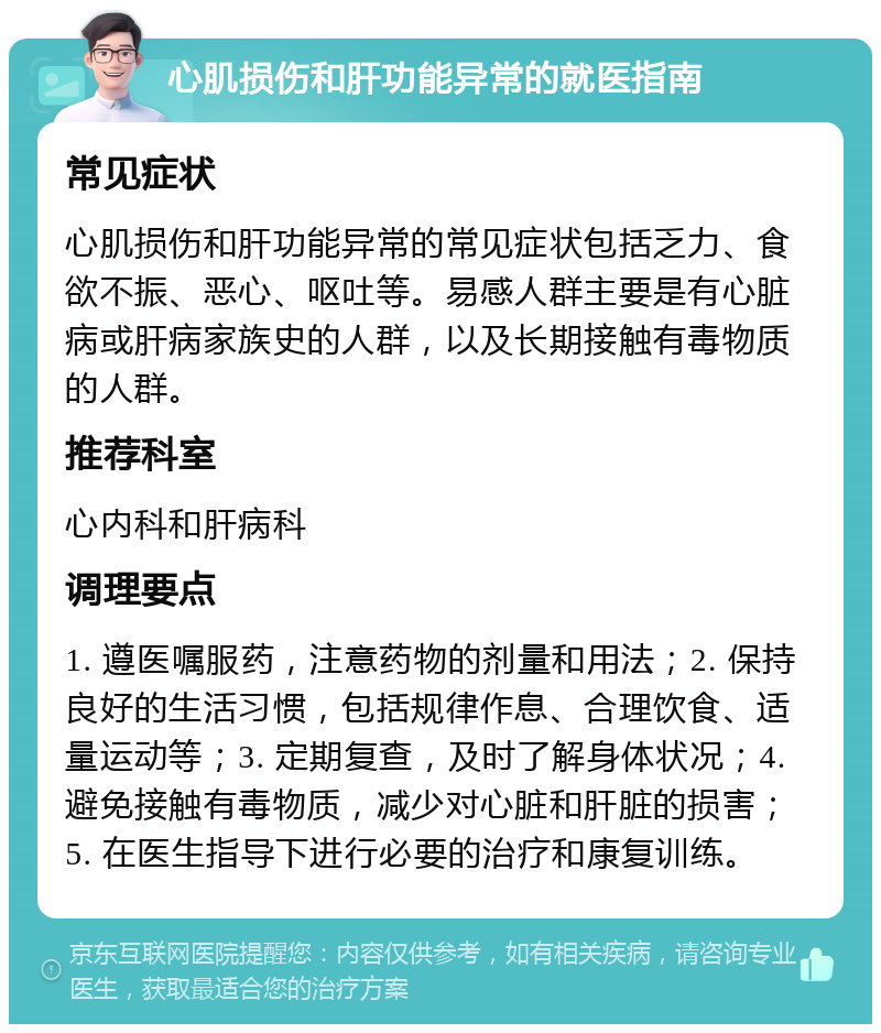 心肌损伤和肝功能异常的就医指南 常见症状 心肌损伤和肝功能异常的常见症状包括乏力、食欲不振、恶心、呕吐等。易感人群主要是有心脏病或肝病家族史的人群，以及长期接触有毒物质的人群。 推荐科室 心内科和肝病科 调理要点 1. 遵医嘱服药，注意药物的剂量和用法；2. 保持良好的生活习惯，包括规律作息、合理饮食、适量运动等；3. 定期复查，及时了解身体状况；4. 避免接触有毒物质，减少对心脏和肝脏的损害；5. 在医生指导下进行必要的治疗和康复训练。