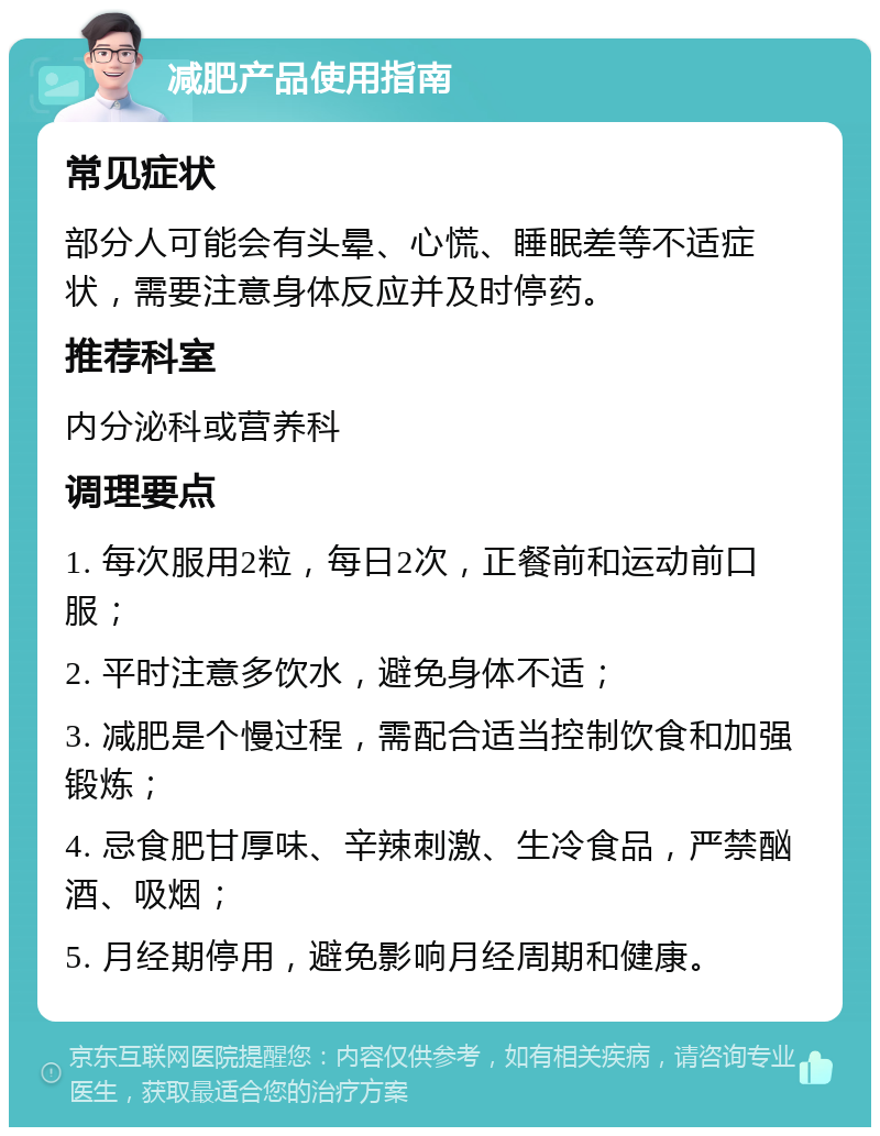 减肥产品使用指南 常见症状 部分人可能会有头晕、心慌、睡眠差等不适症状，需要注意身体反应并及时停药。 推荐科室 内分泌科或营养科 调理要点 1. 每次服用2粒，每日2次，正餐前和运动前口服； 2. 平时注意多饮水，避免身体不适； 3. 减肥是个慢过程，需配合适当控制饮食和加强锻炼； 4. 忌食肥甘厚味、辛辣刺激、生冷食品，严禁酗酒、吸烟； 5. 月经期停用，避免影响月经周期和健康。