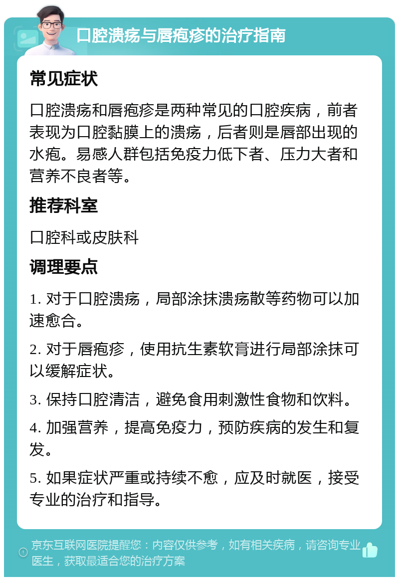 口腔溃疡与唇疱疹的治疗指南 常见症状 口腔溃疡和唇疱疹是两种常见的口腔疾病，前者表现为口腔黏膜上的溃疡，后者则是唇部出现的水疱。易感人群包括免疫力低下者、压力大者和营养不良者等。 推荐科室 口腔科或皮肤科 调理要点 1. 对于口腔溃疡，局部涂抹溃疡散等药物可以加速愈合。 2. 对于唇疱疹，使用抗生素软膏进行局部涂抹可以缓解症状。 3. 保持口腔清洁，避免食用刺激性食物和饮料。 4. 加强营养，提高免疫力，预防疾病的发生和复发。 5. 如果症状严重或持续不愈，应及时就医，接受专业的治疗和指导。