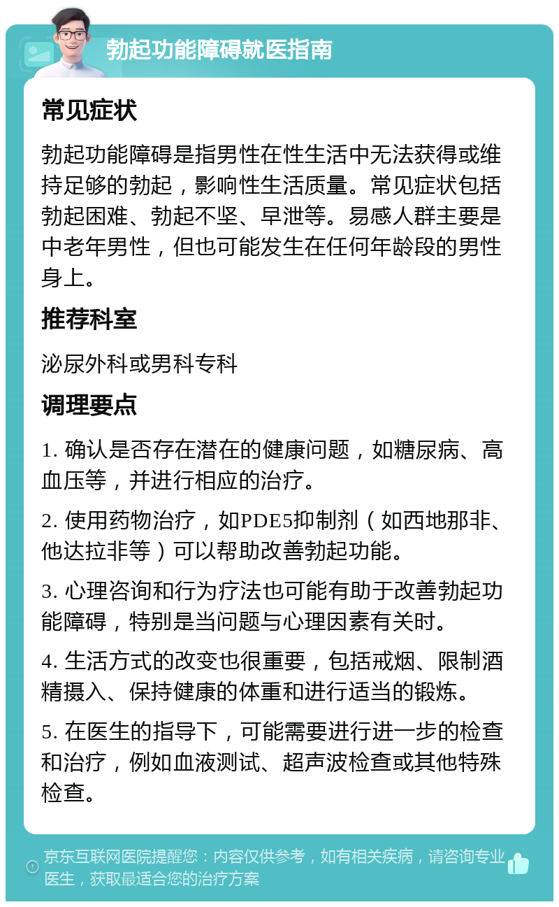 勃起功能障碍就医指南 常见症状 勃起功能障碍是指男性在性生活中无法获得或维持足够的勃起，影响性生活质量。常见症状包括勃起困难、勃起不坚、早泄等。易感人群主要是中老年男性，但也可能发生在任何年龄段的男性身上。 推荐科室 泌尿外科或男科专科 调理要点 1. 确认是否存在潜在的健康问题，如糖尿病、高血压等，并进行相应的治疗。 2. 使用药物治疗，如PDE5抑制剂（如西地那非、他达拉非等）可以帮助改善勃起功能。 3. 心理咨询和行为疗法也可能有助于改善勃起功能障碍，特别是当问题与心理因素有关时。 4. 生活方式的改变也很重要，包括戒烟、限制酒精摄入、保持健康的体重和进行适当的锻炼。 5. 在医生的指导下，可能需要进行进一步的检查和治疗，例如血液测试、超声波检查或其他特殊检查。