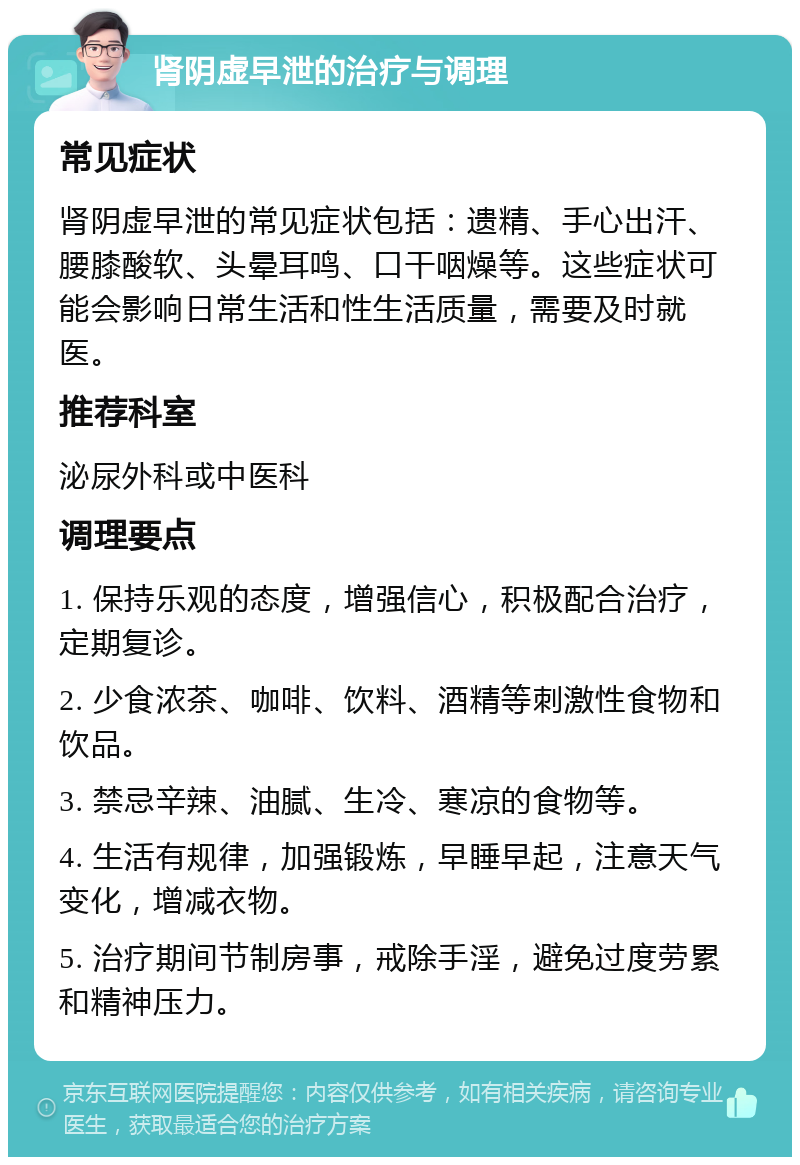 肾阴虚早泄的治疗与调理 常见症状 肾阴虚早泄的常见症状包括：遗精、手心出汗、腰膝酸软、头晕耳鸣、口干咽燥等。这些症状可能会影响日常生活和性生活质量，需要及时就医。 推荐科室 泌尿外科或中医科 调理要点 1. 保持乐观的态度，增强信心，积极配合治疗，定期复诊。 2. 少食浓茶、咖啡、饮料、酒精等刺激性食物和饮品。 3. 禁忌辛辣、油腻、生冷、寒凉的食物等。 4. 生活有规律，加强锻炼，早睡早起，注意天气变化，增减衣物。 5. 治疗期间节制房事，戒除手淫，避免过度劳累和精神压力。