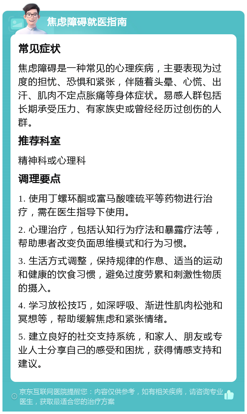 焦虑障碍就医指南 常见症状 焦虑障碍是一种常见的心理疾病，主要表现为过度的担忧、恐惧和紧张，伴随着头晕、心慌、出汗、肌肉不定点胀痛等身体症状。易感人群包括长期承受压力、有家族史或曾经经历过创伤的人群。 推荐科室 精神科或心理科 调理要点 1. 使用丁螺环酮或富马酸喹硫平等药物进行治疗，需在医生指导下使用。 2. 心理治疗，包括认知行为疗法和暴露疗法等，帮助患者改变负面思维模式和行为习惯。 3. 生活方式调整，保持规律的作息、适当的运动和健康的饮食习惯，避免过度劳累和刺激性物质的摄入。 4. 学习放松技巧，如深呼吸、渐进性肌肉松弛和冥想等，帮助缓解焦虑和紧张情绪。 5. 建立良好的社交支持系统，和家人、朋友或专业人士分享自己的感受和困扰，获得情感支持和建议。