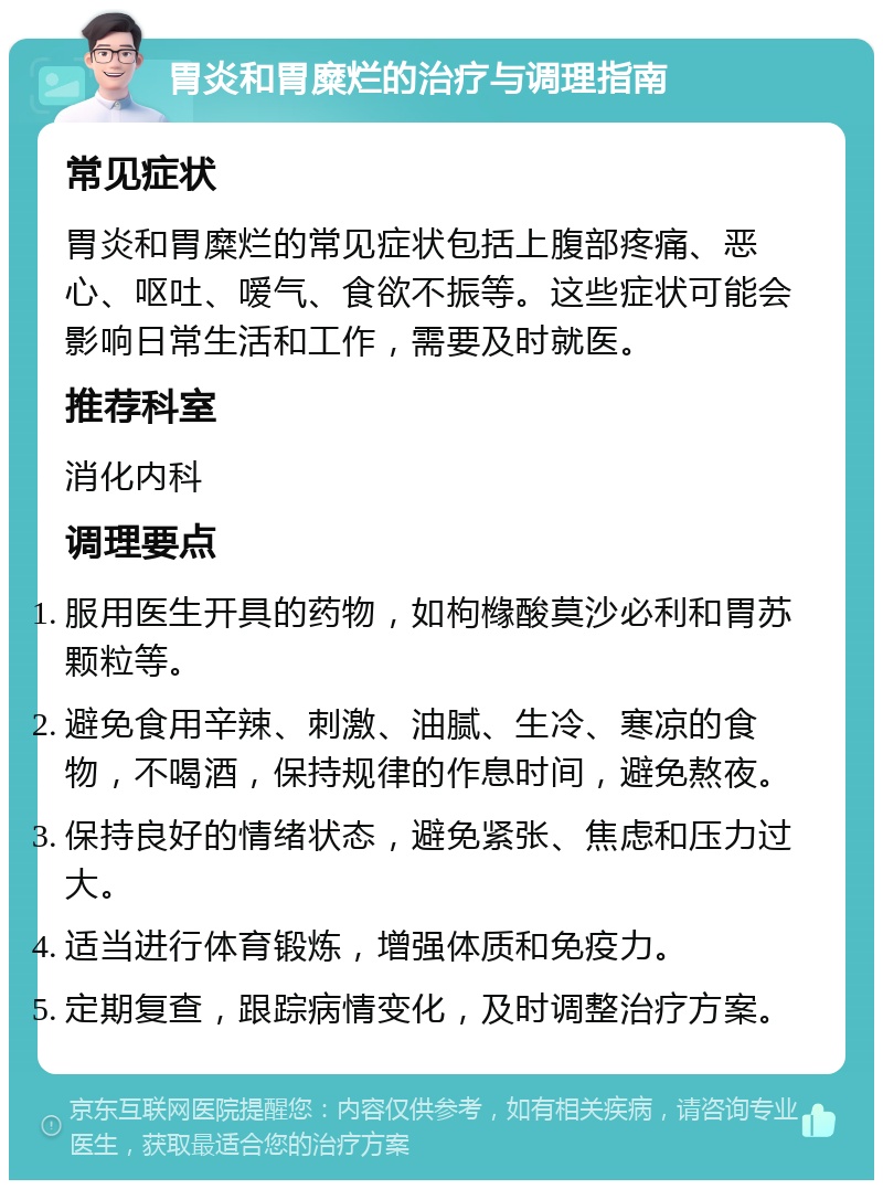 胃炎和胃糜烂的治疗与调理指南 常见症状 胃炎和胃糜烂的常见症状包括上腹部疼痛、恶心、呕吐、嗳气、食欲不振等。这些症状可能会影响日常生活和工作，需要及时就医。 推荐科室 消化内科 调理要点 服用医生开具的药物，如枸橼酸莫沙必利和胃苏颗粒等。 避免食用辛辣、刺激、油腻、生冷、寒凉的食物，不喝酒，保持规律的作息时间，避免熬夜。 保持良好的情绪状态，避免紧张、焦虑和压力过大。 适当进行体育锻炼，增强体质和免疫力。 定期复查，跟踪病情变化，及时调整治疗方案。