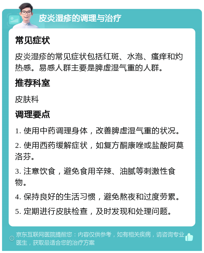 皮炎湿疹的调理与治疗 常见症状 皮炎湿疹的常见症状包括红斑、水泡、瘙痒和灼热感。易感人群主要是脾虚湿气重的人群。 推荐科室 皮肤科 调理要点 1. 使用中药调理身体，改善脾虚湿气重的状况。 2. 使用西药缓解症状，如复方酮康唑或盐酸阿莫洛芬。 3. 注意饮食，避免食用辛辣、油腻等刺激性食物。 4. 保持良好的生活习惯，避免熬夜和过度劳累。 5. 定期进行皮肤检查，及时发现和处理问题。