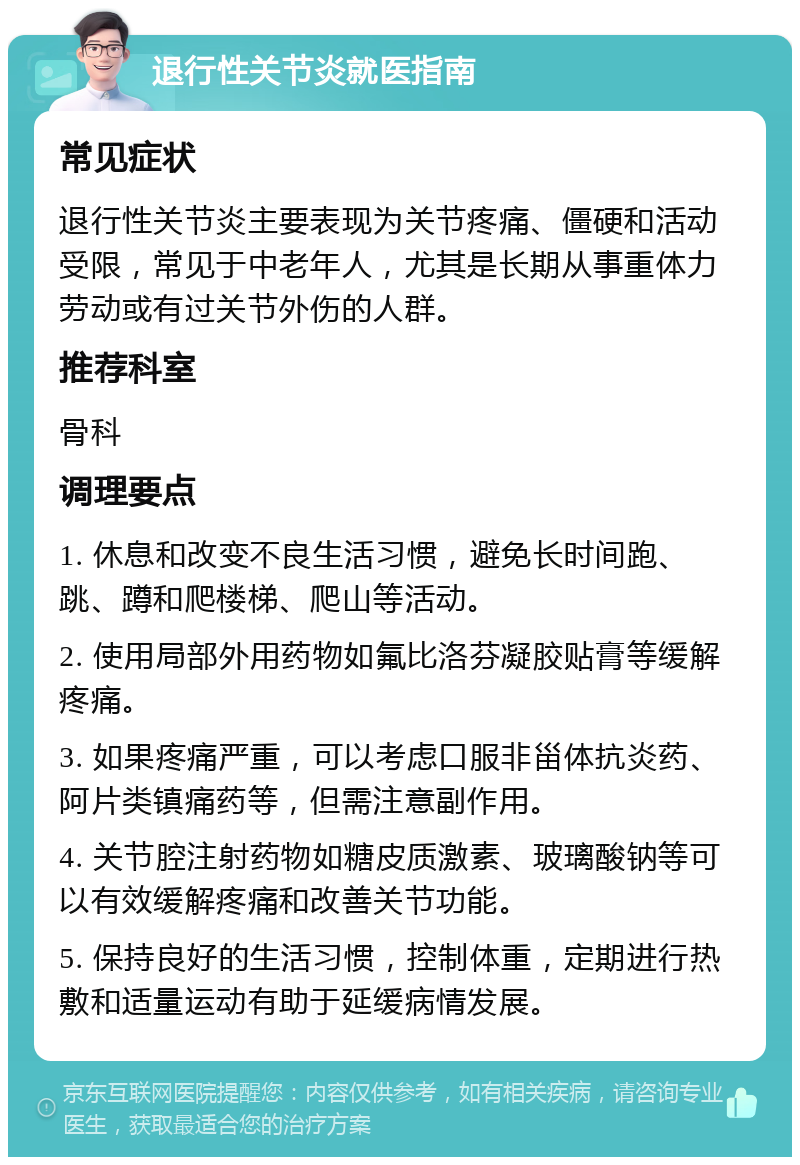 退行性关节炎就医指南 常见症状 退行性关节炎主要表现为关节疼痛、僵硬和活动受限，常见于中老年人，尤其是长期从事重体力劳动或有过关节外伤的人群。 推荐科室 骨科 调理要点 1. 休息和改变不良生活习惯，避免长时间跑、跳、蹲和爬楼梯、爬山等活动。 2. 使用局部外用药物如氟比洛芬凝胶贴膏等缓解疼痛。 3. 如果疼痛严重，可以考虑口服非甾体抗炎药、阿片类镇痛药等，但需注意副作用。 4. 关节腔注射药物如糖皮质激素、玻璃酸钠等可以有效缓解疼痛和改善关节功能。 5. 保持良好的生活习惯，控制体重，定期进行热敷和适量运动有助于延缓病情发展。