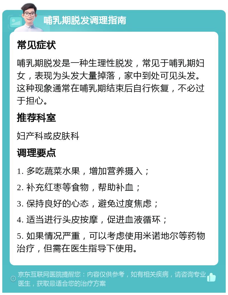 哺乳期脱发调理指南 常见症状 哺乳期脱发是一种生理性脱发，常见于哺乳期妇女，表现为头发大量掉落，家中到处可见头发。这种现象通常在哺乳期结束后自行恢复，不必过于担心。 推荐科室 妇产科或皮肤科 调理要点 1. 多吃蔬菜水果，增加营养摄入； 2. 补充红枣等食物，帮助补血； 3. 保持良好的心态，避免过度焦虑； 4. 适当进行头皮按摩，促进血液循环； 5. 如果情况严重，可以考虑使用米诺地尔等药物治疗，但需在医生指导下使用。