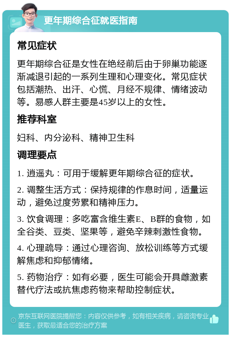 更年期综合征就医指南 常见症状 更年期综合征是女性在绝经前后由于卵巢功能逐渐减退引起的一系列生理和心理变化。常见症状包括潮热、出汗、心慌、月经不规律、情绪波动等。易感人群主要是45岁以上的女性。 推荐科室 妇科、内分泌科、精神卫生科 调理要点 1. 逍遥丸：可用于缓解更年期综合征的症状。 2. 调整生活方式：保持规律的作息时间，适量运动，避免过度劳累和精神压力。 3. 饮食调理：多吃富含维生素E、B群的食物，如全谷类、豆类、坚果等，避免辛辣刺激性食物。 4. 心理疏导：通过心理咨询、放松训练等方式缓解焦虑和抑郁情绪。 5. 药物治疗：如有必要，医生可能会开具雌激素替代疗法或抗焦虑药物来帮助控制症状。