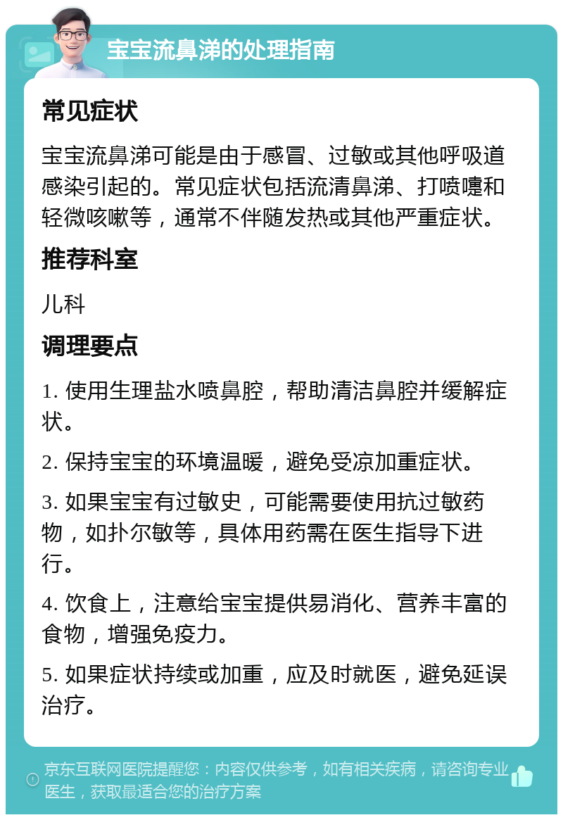 宝宝流鼻涕的处理指南 常见症状 宝宝流鼻涕可能是由于感冒、过敏或其他呼吸道感染引起的。常见症状包括流清鼻涕、打喷嚏和轻微咳嗽等，通常不伴随发热或其他严重症状。 推荐科室 儿科 调理要点 1. 使用生理盐水喷鼻腔，帮助清洁鼻腔并缓解症状。 2. 保持宝宝的环境温暖，避免受凉加重症状。 3. 如果宝宝有过敏史，可能需要使用抗过敏药物，如扑尔敏等，具体用药需在医生指导下进行。 4. 饮食上，注意给宝宝提供易消化、营养丰富的食物，增强免疫力。 5. 如果症状持续或加重，应及时就医，避免延误治疗。