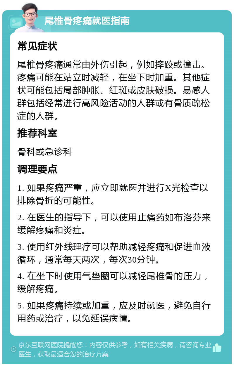 尾椎骨疼痛就医指南 常见症状 尾椎骨疼痛通常由外伤引起，例如摔跤或撞击。疼痛可能在站立时减轻，在坐下时加重。其他症状可能包括局部肿胀、红斑或皮肤破损。易感人群包括经常进行高风险活动的人群或有骨质疏松症的人群。 推荐科室 骨科或急诊科 调理要点 1. 如果疼痛严重，应立即就医并进行X光检查以排除骨折的可能性。 2. 在医生的指导下，可以使用止痛药如布洛芬来缓解疼痛和炎症。 3. 使用红外线理疗可以帮助减轻疼痛和促进血液循环，通常每天两次，每次30分钟。 4. 在坐下时使用气垫圈可以减轻尾椎骨的压力，缓解疼痛。 5. 如果疼痛持续或加重，应及时就医，避免自行用药或治疗，以免延误病情。