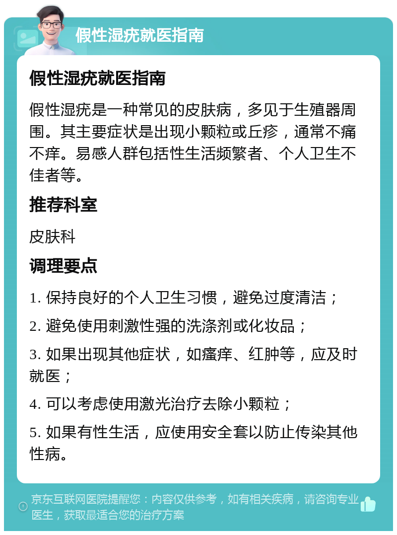 假性湿疣就医指南 假性湿疣就医指南 假性湿疣是一种常见的皮肤病，多见于生殖器周围。其主要症状是出现小颗粒或丘疹，通常不痛不痒。易感人群包括性生活频繁者、个人卫生不佳者等。 推荐科室 皮肤科 调理要点 1. 保持良好的个人卫生习惯，避免过度清洁； 2. 避免使用刺激性强的洗涤剂或化妆品； 3. 如果出现其他症状，如瘙痒、红肿等，应及时就医； 4. 可以考虑使用激光治疗去除小颗粒； 5. 如果有性生活，应使用安全套以防止传染其他性病。