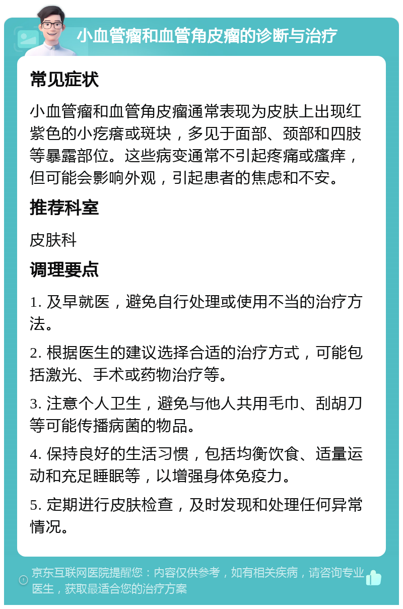 小血管瘤和血管角皮瘤的诊断与治疗 常见症状 小血管瘤和血管角皮瘤通常表现为皮肤上出现红紫色的小疙瘩或斑块，多见于面部、颈部和四肢等暴露部位。这些病变通常不引起疼痛或瘙痒，但可能会影响外观，引起患者的焦虑和不安。 推荐科室 皮肤科 调理要点 1. 及早就医，避免自行处理或使用不当的治疗方法。 2. 根据医生的建议选择合适的治疗方式，可能包括激光、手术或药物治疗等。 3. 注意个人卫生，避免与他人共用毛巾、刮胡刀等可能传播病菌的物品。 4. 保持良好的生活习惯，包括均衡饮食、适量运动和充足睡眠等，以增强身体免疫力。 5. 定期进行皮肤检查，及时发现和处理任何异常情况。