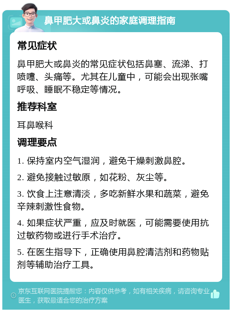 鼻甲肥大或鼻炎的家庭调理指南 常见症状 鼻甲肥大或鼻炎的常见症状包括鼻塞、流涕、打喷嚏、头痛等。尤其在儿童中，可能会出现张嘴呼吸、睡眠不稳定等情况。 推荐科室 耳鼻喉科 调理要点 1. 保持室内空气湿润，避免干燥刺激鼻腔。 2. 避免接触过敏原，如花粉、灰尘等。 3. 饮食上注意清淡，多吃新鲜水果和蔬菜，避免辛辣刺激性食物。 4. 如果症状严重，应及时就医，可能需要使用抗过敏药物或进行手术治疗。 5. 在医生指导下，正确使用鼻腔清洁剂和药物贴剂等辅助治疗工具。