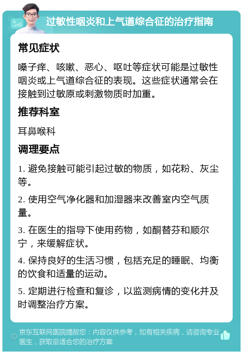 过敏性咽炎和上气道综合征的治疗指南 常见症状 嗓子痒、咳嗽、恶心、呕吐等症状可能是过敏性咽炎或上气道综合征的表现。这些症状通常会在接触到过敏原或刺激物质时加重。 推荐科室 耳鼻喉科 调理要点 1. 避免接触可能引起过敏的物质，如花粉、灰尘等。 2. 使用空气净化器和加湿器来改善室内空气质量。 3. 在医生的指导下使用药物，如酮替芬和顺尔宁，来缓解症状。 4. 保持良好的生活习惯，包括充足的睡眠、均衡的饮食和适量的运动。 5. 定期进行检查和复诊，以监测病情的变化并及时调整治疗方案。