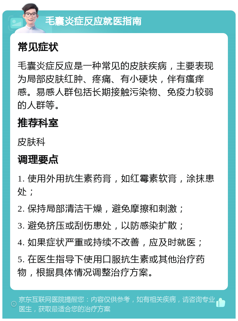 毛囊炎症反应就医指南 常见症状 毛囊炎症反应是一种常见的皮肤疾病，主要表现为局部皮肤红肿、疼痛、有小硬块，伴有瘙痒感。易感人群包括长期接触污染物、免疫力较弱的人群等。 推荐科室 皮肤科 调理要点 1. 使用外用抗生素药膏，如红霉素软膏，涂抹患处； 2. 保持局部清洁干燥，避免摩擦和刺激； 3. 避免挤压或刮伤患处，以防感染扩散； 4. 如果症状严重或持续不改善，应及时就医； 5. 在医生指导下使用口服抗生素或其他治疗药物，根据具体情况调整治疗方案。