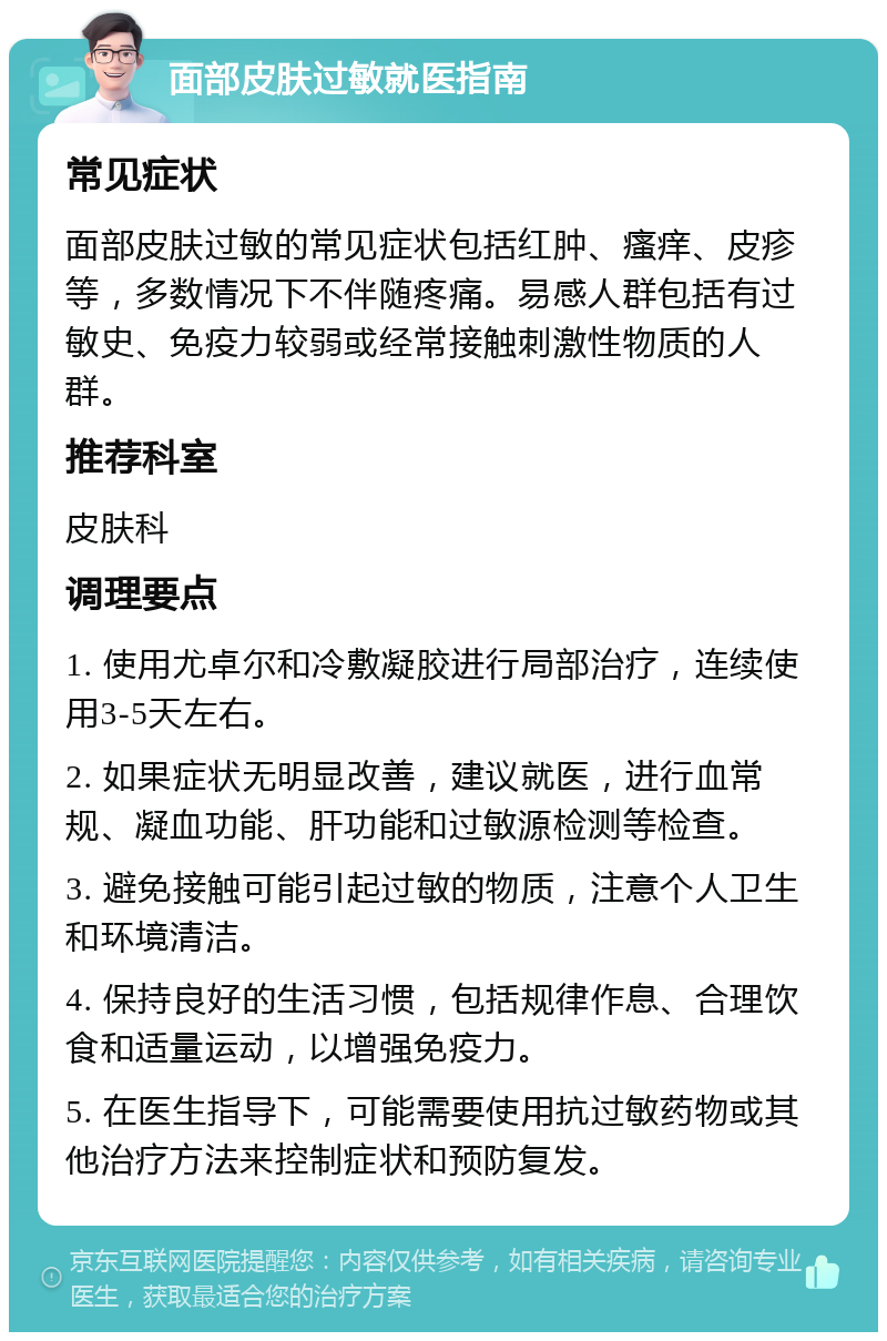 面部皮肤过敏就医指南 常见症状 面部皮肤过敏的常见症状包括红肿、瘙痒、皮疹等，多数情况下不伴随疼痛。易感人群包括有过敏史、免疫力较弱或经常接触刺激性物质的人群。 推荐科室 皮肤科 调理要点 1. 使用尤卓尔和冷敷凝胶进行局部治疗，连续使用3-5天左右。 2. 如果症状无明显改善，建议就医，进行血常规、凝血功能、肝功能和过敏源检测等检查。 3. 避免接触可能引起过敏的物质，注意个人卫生和环境清洁。 4. 保持良好的生活习惯，包括规律作息、合理饮食和适量运动，以增强免疫力。 5. 在医生指导下，可能需要使用抗过敏药物或其他治疗方法来控制症状和预防复发。