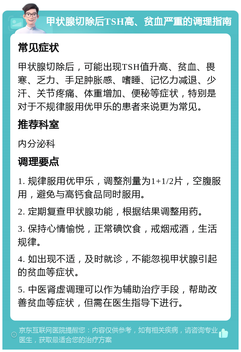 甲状腺切除后TSH高、贫血严重的调理指南 常见症状 甲状腺切除后，可能出现TSH值升高、贫血、畏寒、乏力、手足肿胀感、嗜睡、记忆力减退、少汗、关节疼痛、体重增加、便秘等症状，特别是对于不规律服用优甲乐的患者来说更为常见。 推荐科室 内分泌科 调理要点 1. 规律服用优甲乐，调整剂量为1+1/2片，空腹服用，避免与高钙食品同时服用。 2. 定期复查甲状腺功能，根据结果调整用药。 3. 保持心情愉悦，正常碘饮食，戒烟戒酒，生活规律。 4. 如出现不适，及时就诊，不能忽视甲状腺引起的贫血等症状。 5. 中医肾虚调理可以作为辅助治疗手段，帮助改善贫血等症状，但需在医生指导下进行。