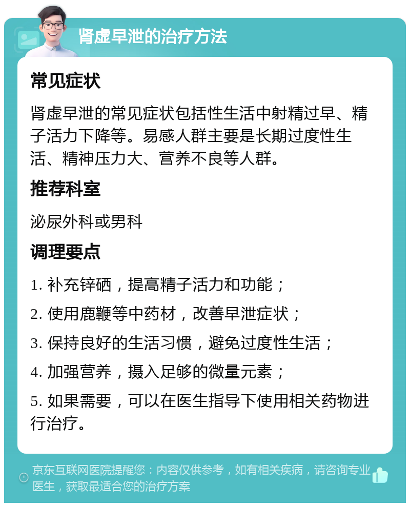 肾虚早泄的治疗方法 常见症状 肾虚早泄的常见症状包括性生活中射精过早、精子活力下降等。易感人群主要是长期过度性生活、精神压力大、营养不良等人群。 推荐科室 泌尿外科或男科 调理要点 1. 补充锌硒，提高精子活力和功能； 2. 使用鹿鞭等中药材，改善早泄症状； 3. 保持良好的生活习惯，避免过度性生活； 4. 加强营养，摄入足够的微量元素； 5. 如果需要，可以在医生指导下使用相关药物进行治疗。