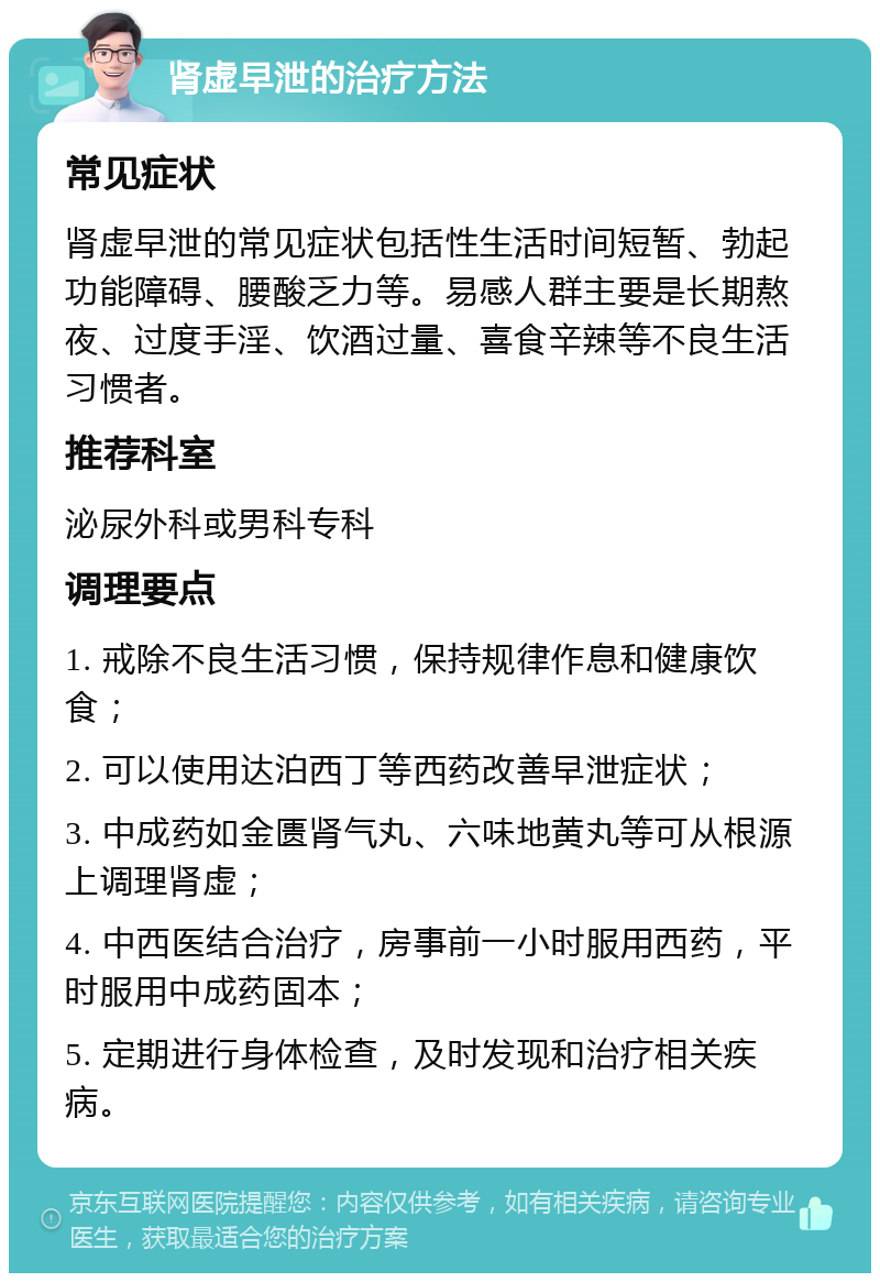 肾虚早泄的治疗方法 常见症状 肾虚早泄的常见症状包括性生活时间短暂、勃起功能障碍、腰酸乏力等。易感人群主要是长期熬夜、过度手淫、饮酒过量、喜食辛辣等不良生活习惯者。 推荐科室 泌尿外科或男科专科 调理要点 1. 戒除不良生活习惯，保持规律作息和健康饮食； 2. 可以使用达泊西丁等西药改善早泄症状； 3. 中成药如金匮肾气丸、六味地黄丸等可从根源上调理肾虚； 4. 中西医结合治疗，房事前一小时服用西药，平时服用中成药固本； 5. 定期进行身体检查，及时发现和治疗相关疾病。