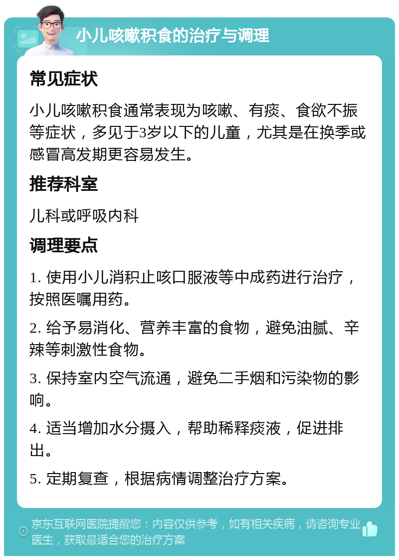 小儿咳嗽积食的治疗与调理 常见症状 小儿咳嗽积食通常表现为咳嗽、有痰、食欲不振等症状，多见于3岁以下的儿童，尤其是在换季或感冒高发期更容易发生。 推荐科室 儿科或呼吸内科 调理要点 1. 使用小儿消积止咳口服液等中成药进行治疗，按照医嘱用药。 2. 给予易消化、营养丰富的食物，避免油腻、辛辣等刺激性食物。 3. 保持室内空气流通，避免二手烟和污染物的影响。 4. 适当增加水分摄入，帮助稀释痰液，促进排出。 5. 定期复查，根据病情调整治疗方案。