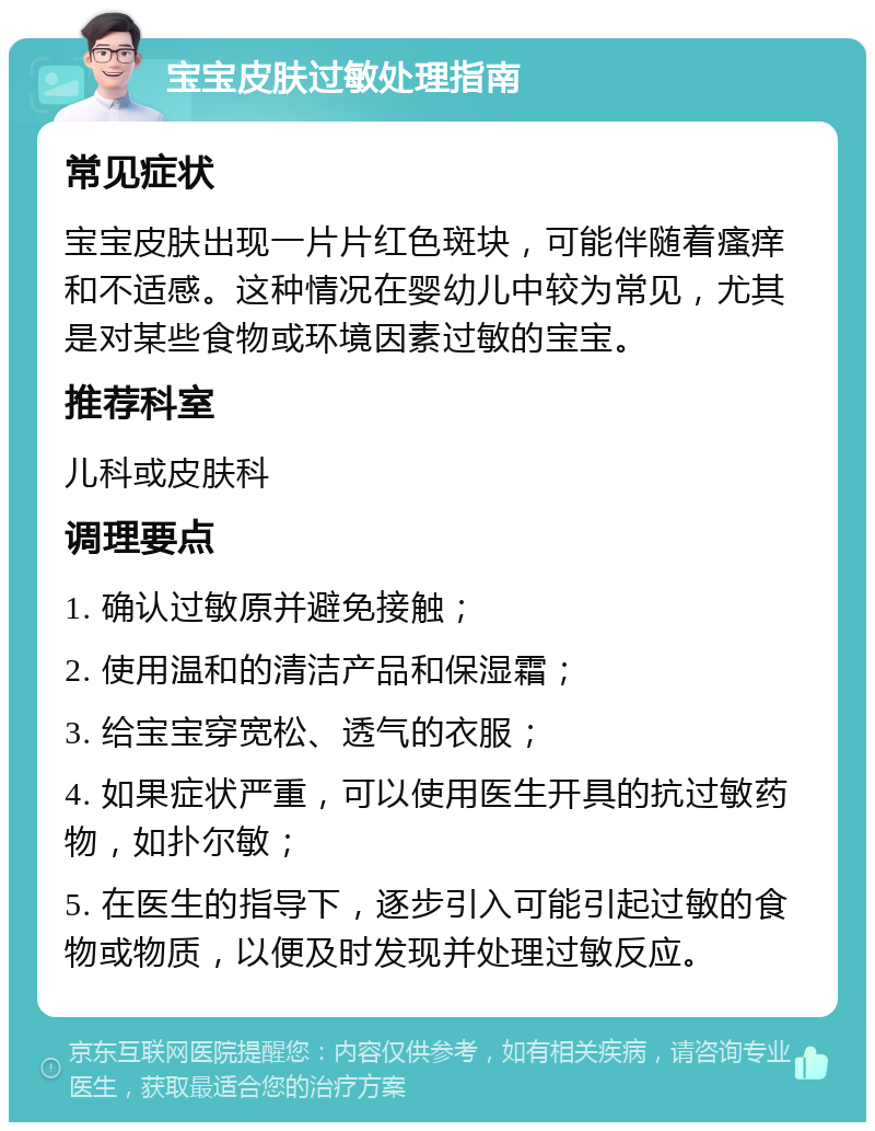 宝宝皮肤过敏处理指南 常见症状 宝宝皮肤出现一片片红色斑块，可能伴随着瘙痒和不适感。这种情况在婴幼儿中较为常见，尤其是对某些食物或环境因素过敏的宝宝。 推荐科室 儿科或皮肤科 调理要点 1. 确认过敏原并避免接触； 2. 使用温和的清洁产品和保湿霜； 3. 给宝宝穿宽松、透气的衣服； 4. 如果症状严重，可以使用医生开具的抗过敏药物，如扑尔敏； 5. 在医生的指导下，逐步引入可能引起过敏的食物或物质，以便及时发现并处理过敏反应。