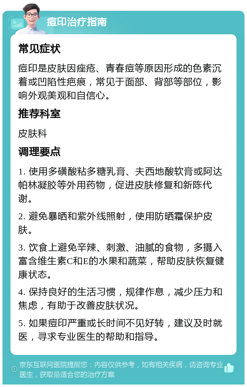 痘印治疗指南 常见症状 痘印是皮肤因痤疮、青春痘等原因形成的色素沉着或凹陷性疤痕，常见于面部、背部等部位，影响外观美观和自信心。 推荐科室 皮肤科 调理要点 1. 使用多磺酸粘多糖乳膏、夫西地酸软膏或阿达帕林凝胶等外用药物，促进皮肤修复和新陈代谢。 2. 避免暴晒和紫外线照射，使用防晒霜保护皮肤。 3. 饮食上避免辛辣、刺激、油腻的食物，多摄入富含维生素C和E的水果和蔬菜，帮助皮肤恢复健康状态。 4. 保持良好的生活习惯，规律作息，减少压力和焦虑，有助于改善皮肤状况。 5. 如果痘印严重或长时间不见好转，建议及时就医，寻求专业医生的帮助和指导。