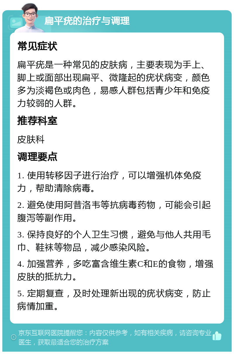 扁平疣的治疗与调理 常见症状 扁平疣是一种常见的皮肤病，主要表现为手上、脚上或面部出现扁平、微隆起的疣状病变，颜色多为淡褐色或肉色，易感人群包括青少年和免疫力较弱的人群。 推荐科室 皮肤科 调理要点 1. 使用转移因子进行治疗，可以增强机体免疫力，帮助清除病毒。 2. 避免使用阿昔洛韦等抗病毒药物，可能会引起腹泻等副作用。 3. 保持良好的个人卫生习惯，避免与他人共用毛巾、鞋袜等物品，减少感染风险。 4. 加强营养，多吃富含维生素C和E的食物，增强皮肤的抵抗力。 5. 定期复查，及时处理新出现的疣状病变，防止病情加重。