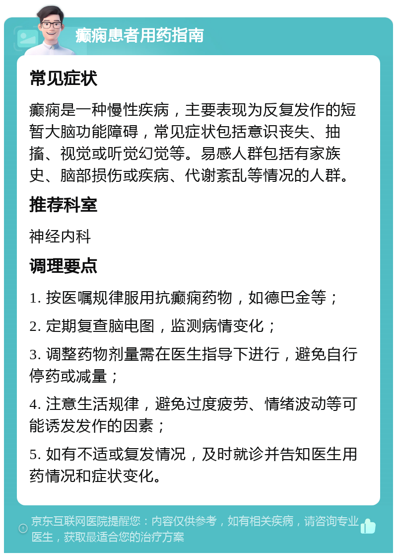 癫痫患者用药指南 常见症状 癫痫是一种慢性疾病，主要表现为反复发作的短暂大脑功能障碍，常见症状包括意识丧失、抽搐、视觉或听觉幻觉等。易感人群包括有家族史、脑部损伤或疾病、代谢紊乱等情况的人群。 推荐科室 神经内科 调理要点 1. 按医嘱规律服用抗癫痫药物，如德巴金等； 2. 定期复查脑电图，监测病情变化； 3. 调整药物剂量需在医生指导下进行，避免自行停药或减量； 4. 注意生活规律，避免过度疲劳、情绪波动等可能诱发发作的因素； 5. 如有不适或复发情况，及时就诊并告知医生用药情况和症状变化。